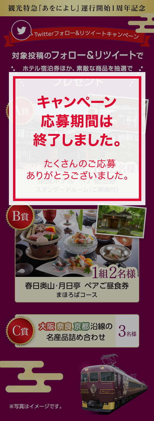 観光特急「あをによし」運行開始1周年記念　Twitterフォロー&リツイートキャンペーン　対象投稿のフォロー＆リツイートでホテル宿泊券ほか、素敵な商品をプレゼント　　A賞：奈良ホテル　ペア宿泊券　スタンダードルーム（ご朝食付）、【1組2名様】　B賞：春日奥山・月日亭　ペアご昼食券　まほろばコース　【1組2名様】、C賞：大阪／奈良／京都　沿線の名産品詰め合わせ　【3名様】　※写真はイメージです。