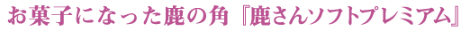 お菓子になった鹿の角 『鹿さんソフトプレミアム』