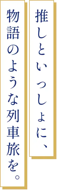 推しと一緒に、物語のような列車旅を。