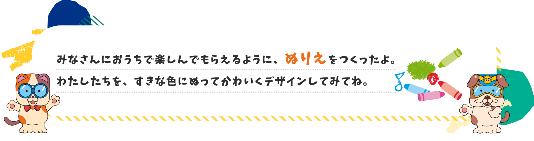 みなさんにおうちで楽しんでもらえるように、ぬりえをつくったよ。わたしたちを、すきな色にぬってかわいくデザインしてみてね。