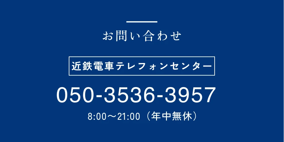 お問い合わせ 近鉄電車テレフォンセンター 050-3536-3957 8:00〜21:00（年中無休）