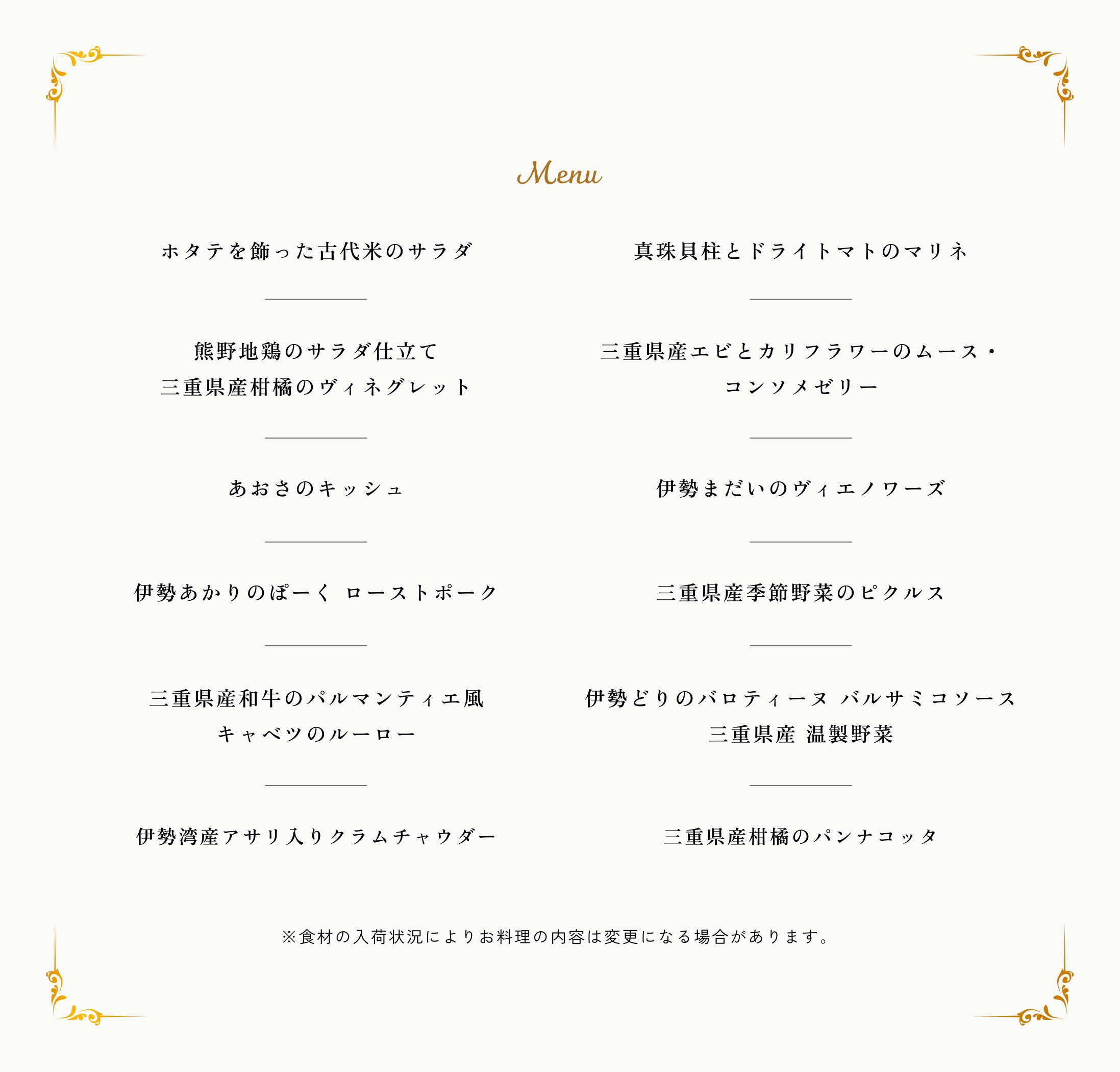 Menu。ホタテを飾った古代米のサラダ。真珠貝柱とドライトマトのマリネ。熊野地鶏のサラダ仕立て 三重県産柑橘のヴィネグレット。伊勢海老とカリフラワーのムース・コンソメゼリー。あおさのキッシュ。伊勢まだいのヴィエノワーズ。伊勢あかりのぽーく ローストポーク。三重県産季節野菜のピクルス。三重県産和牛のパルマンティエ風 キャベツのルーロー。伊勢どりのバロティーヌ バルサミコソース 三重県産 温製野菜。伊勢湾産アサリ入りクラムチャウダー。全粒粉ブーレ/バターロール。あおさバター。サーモンのリエット。三重県産柑橘のパンナコッタ。※食材の入荷状況によりお料理の内容は変更になる場合があります。