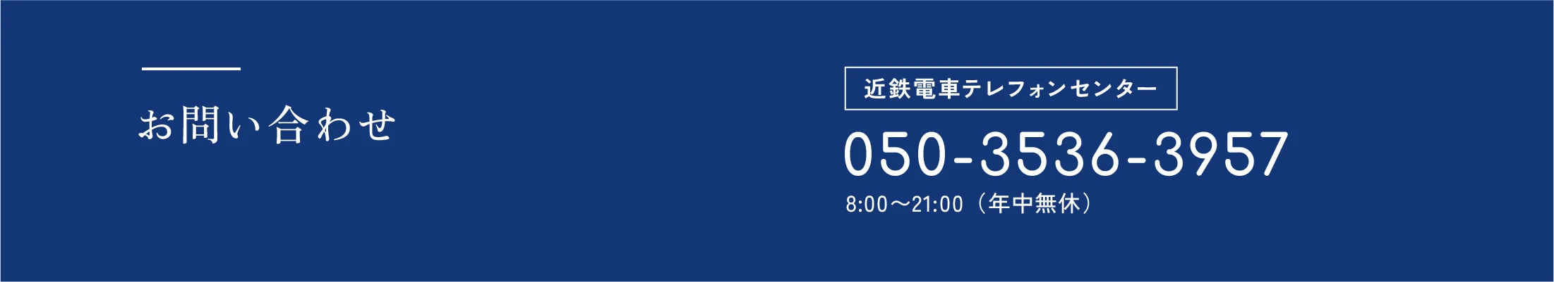 お問い合わせ 近鉄電車テレフォンセンター 050-3536-3957 8:00〜21:00（年中無休）