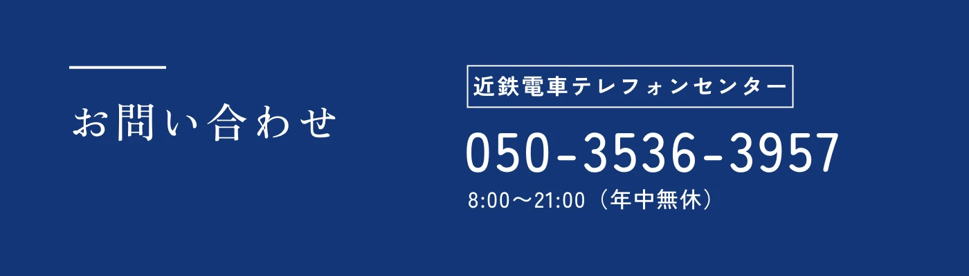お問い合わせ 近鉄電車テレフォンセンター 050-3536-3957 8:00〜21:00（年中無休）